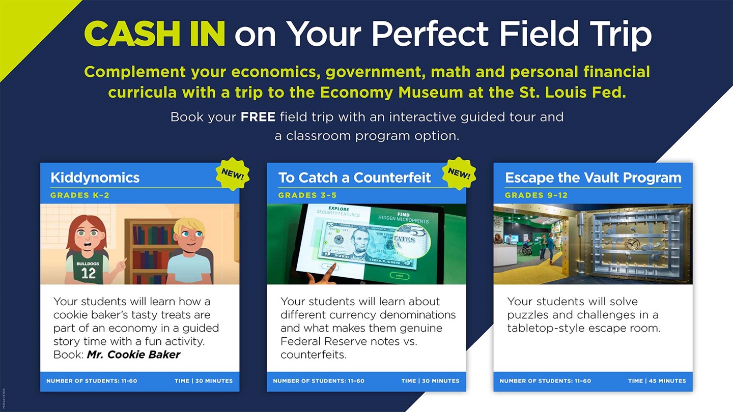 Cash in on your perfect field trip. Complement your economics, government, math and personal finance curricula with a trip to the Economy Museum at the St. Louis Fed. Book your free field trip with an interactive guided tour and a classroom program option, like Kiddynomics for grades K-2, To Catch a Counterfeit for grades 3-5, or Escape the Vault Program for grades 9-12.